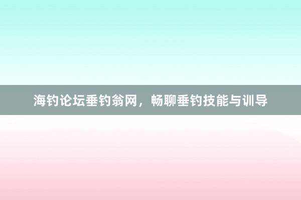 海钓论坛垂钓翁网,畅聊垂钓技能与训导